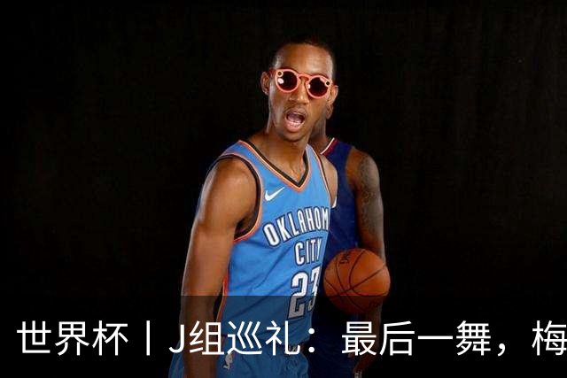 世界杯丨J组巡礼：最后一舞，梅西能带领阿根廷队走多远？
