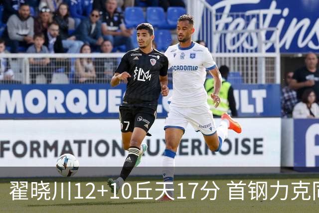 翟晓川12+10丘天17分 首钢力克同曦夺四连胜